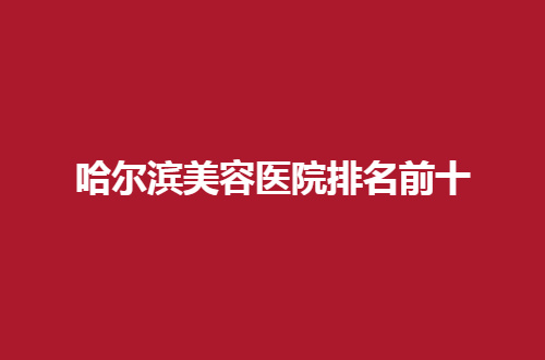 哈爾濱美容醫(yī)院排名前十公布了，2024最新版榜單，可查看